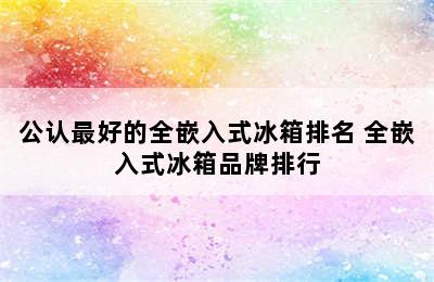 公认最好的全嵌入式冰箱排名 全嵌入式冰箱品牌排行